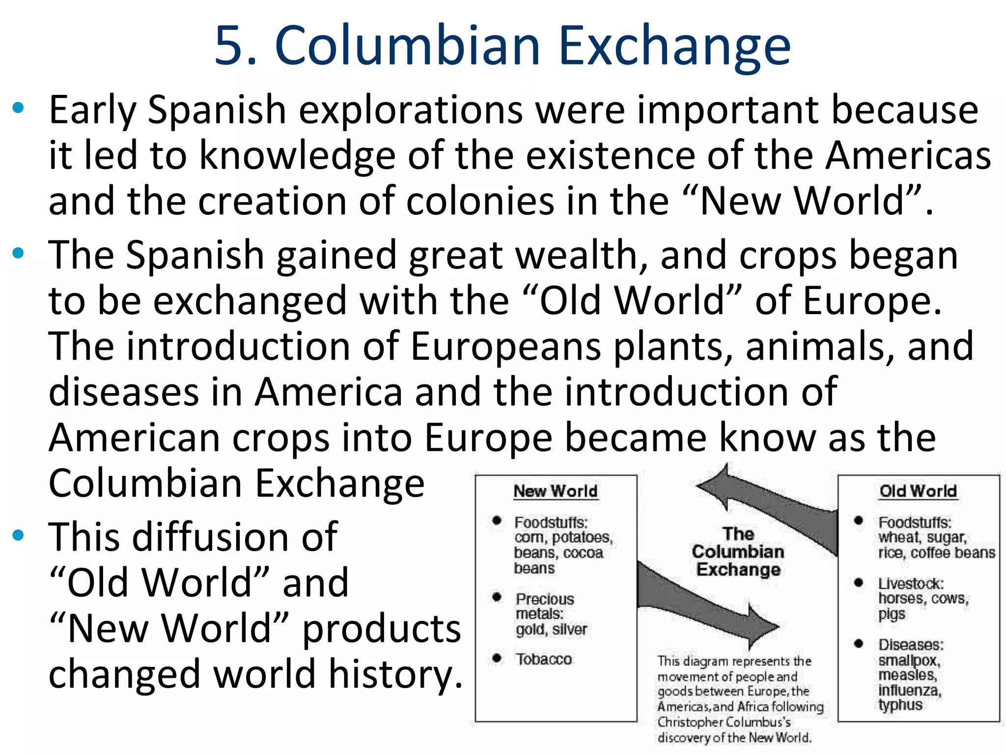 5. Columbian Exchange
• Early Spanish explorations were important because
it led to knowledge of the existence of the Americas
and the creation of colonies in the “New World”.
• The Spanish gained great wealth, and crops began
to be exchanged with the “Old World” of Europe.
The introduction of Europeans plants, animals, and
diseases in America and the introduction of
American crops into Europe became know as the
Columbian Exchange
• This diffusion of
“Old World” and
“New World” products
changed world history.
 