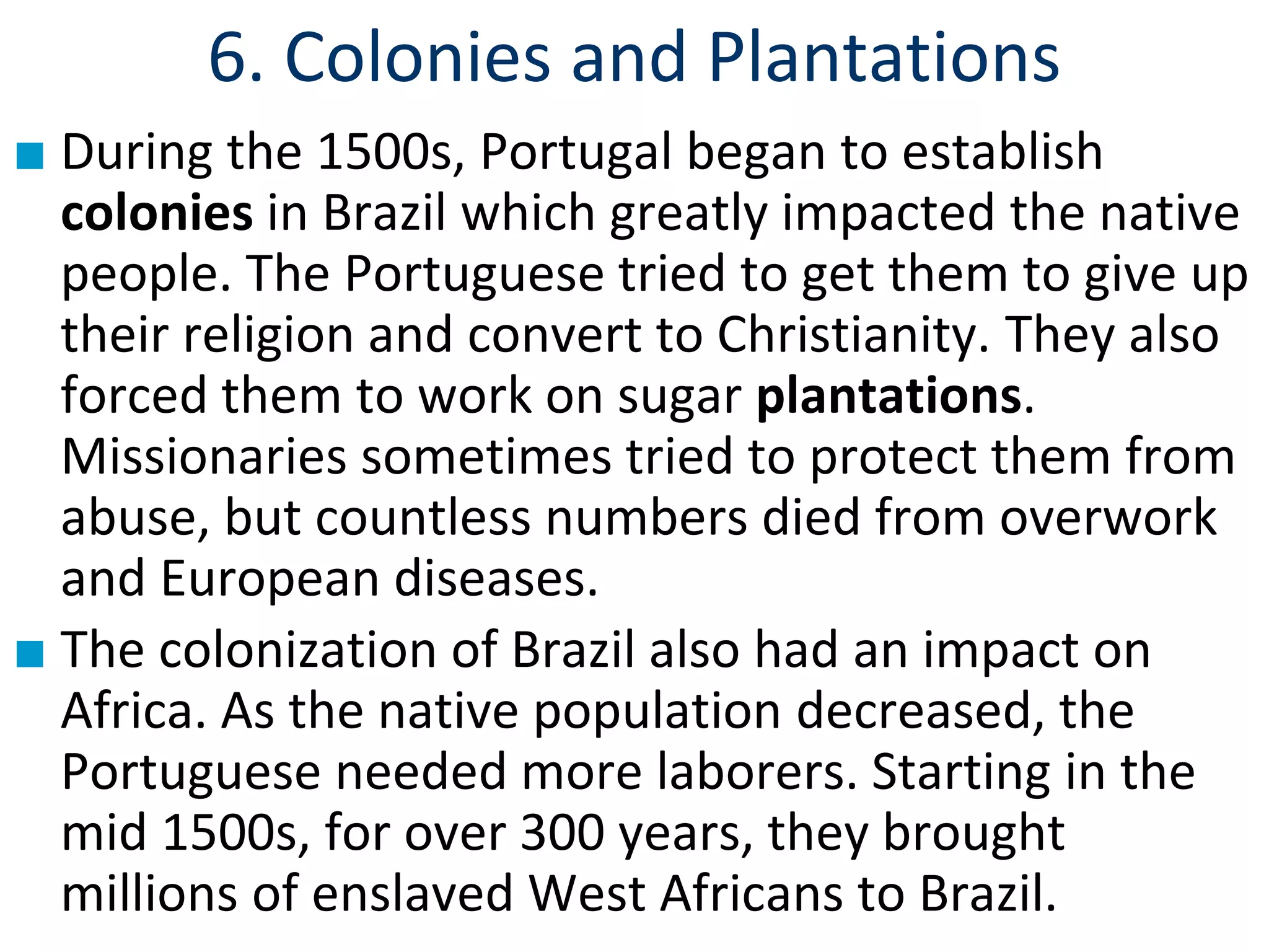 6. Colonies and Plantations
■ During the 1500s, Portugal began to establish
colonies in Brazil which greatly impacted the native
people. The Portuguese tried to get them to give up
their religion and convert to Christianity. They also
forced them to work on sugar plantations.
Missionaries sometimes tried to protect them from
abuse, but countless numbers died from overwork
and European diseases.
■ The colonization of Brazil also had an impact on
Africa. As the native population decreased, the
Portuguese needed more laborers. Starting in the
mid 1500s, for over 300 years, they brought
millions of enslaved West Africans to Brazil.
 