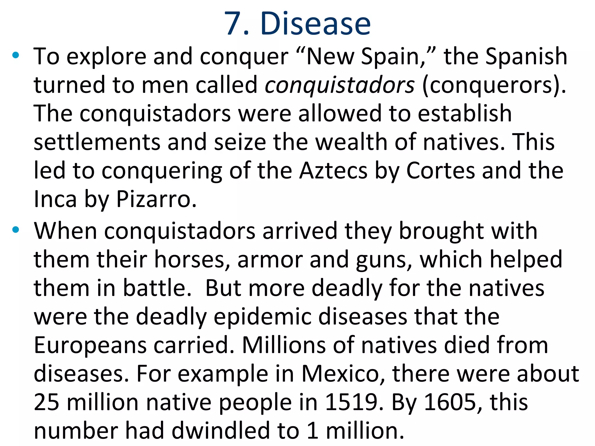 7. Disease
• To explore and conquer “New Spain,” the Spanish
turned to men called conquistadors (conquerors).
The conquistadors were allowed to establish
settlements and seize the wealth of natives. This
led to conquering of the Aztecs by Cortes and the
Inca by Pizarro.
• When conquistadors arrived they brought with
them their horses, armor and guns, which helped
them in battle. But more deadly for the natives
were the deadly epidemic diseases that the
Europeans carried. Millions of natives died from
diseases. For example in Mexico, there were about
25 million native people in 1519. By 1605, this
number had dwindled to 1 million.
 
