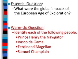 ■Essential Question:
–What were the global impacts of
the European Age of Exploration?
■Warm-Up Question:
–Identify each of the following people:
•Prince Henry the Navigator
•Vasco da Gama
•Ferdinand Magellan
•Samuel Champlain
 