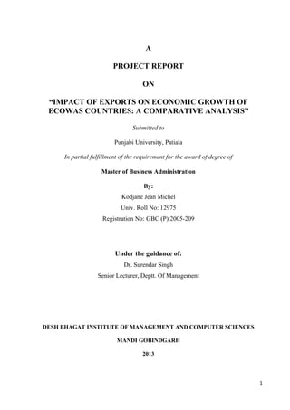 A
PROJECT REPORT
ON
“IMPACT OF EXPORTS ON ECONOMIC GROWTH OF
ECOWAS COUNTRIES: A COMPARATIVE ANALYSIS”
Submitted to
Punjabi University, Patiala
In partial fulfillment of the requirement for the award of degree of
Master of Business Administration
By:
Kodjane Jean Michel
Univ. Roll No: 12975
Registration No: GBC (P) 2005-209

Under the guidance of:
Dr. Surendar Singh
Senior Lecturer, Deptt. Of Management

DESH BHAGAT INSTITUTE OF MANAGEMENT AND COMPUTER SCIENCES
MANDI GOBINDGARH
2013

1

 