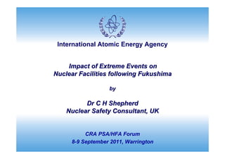 International Atomic Energy Agency


    Impact of Extreme Events on
Nuclear Facilities following Fukushima

                  by

          Dr C H Shepherd
    Nuclear Safety Consultant, UK


          CRA PSA/HFA Forum
     8-9 September 2011, Warrington
 