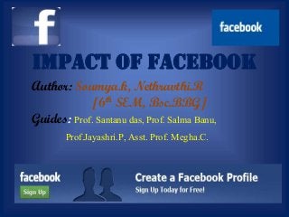 IMPACT OF FACEBOOK
Author: Soumya.k, Nethravthi.R
[6th SEM, Bsc.BBG]
Guides: Prof. Santanu das, Prof. Salma Banu,
Prof.Jayashri.P, Asst. Prof. Megha.C.
 