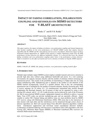 International Journal of Mobile Network Communications & Telematics ( IJMNCT) Vol. 3, No.4, August 2013
DOI : 10.5121/ijmnct.2013.3406 65
IMPACT OF FADING CORRELATION, POLARIZATION
COUPLING AND KEYHOLES ON MIMO DETECTORS
FOR V-BLAST ARCHITECTURE
Bindu. E 1
and B.V.R. Reddy 2
1
Research Scholar, GGSIP University, Dept of ECE, Amity School of Engg and Tech,
New Delhi, India
2
Professor, USICT, GGSIP University, New Delhi, India
ABSTRACT
This paper analyzes the impact of fading correlation, cross polarization coupling and channel degeneracy
alias keyhole condition on the error performance of V-BLAST MIMO system that employs detector
algorithms like ZF, MMSE and ML with ordering and successive cancellation. Deleterious impact of above
mentioned channel impairments on MIMO system capacity is studied. Simulation results show the BER
performance of these detectors for different modulation schemes. It is observed that lesser the channel
fading correlation and cross polarization coupling values better is the performance of these detectors.
Study is extended to see the effect of transmit and receive antenna correlation on Ergodic MIMO capacity.
KEYWORDS
MIMO, V-BLAST, ZF, MMSE, ML, fading correlation, cross polarization coupling, keyhole effect
1. INTRODUCTION
Multiple input multiple output (MIMO) system employs multiple transmit and receive antennas to
provide high data rates without using additional bandwidth and power. In a rich scattering
environment, the capacity increases linearly with the number of antennas without increasing the
transmission power. This results in the possibility of transmitting at a higher data rate, by using
spatial multiplexing (SM). Multiplexing gain is defined as the number of sub channels of the
MIMO channel asymptotically viewed as a parallel channel. Due to this, the corresponding
transmission rate is multiplied by the number of transmit antennas, thereby increasing gain. With
N receive antennas for M (where M ≤ N) simultaneously transmitted data streams through
independent flat Rayleigh channels, the M streams of data can be separated by using a zero-
forcing (ZF) scheme, and d = (N−M+1) path diversity can be achieved by each of the M streams
[6]. But in most practical MIMO systems, independent channels are difficult to achieve. Layered
Space Time (LST) codes can provide multiplexing gain and are spectrally efficient , hence
suitable to realize SM. Channel fading and additive noise are main problems faced by MIMO
LST receiver, along with Multistream Interference (MSI). MSI arises due to the interaction of
data streams with each other and this interference can be minimized through correct choice of
detector algorithms [2]. Bell Lab Layered Space-Time (BLAST) detection algorithms combine
linear (interference suppression) and non-linear (serial cancellation) detection methods.
Combination of Optimal Ordering with Successive Cancellation (SUC-OO) algorithms with Zero
Forcing (ZF), Minimum Mean Square (MMSE) or Maximum Likelihood (ML) receivers can
minimize Multi-stream interference [1].
 