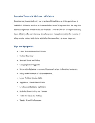 Impact of Domestic Violence in Children

Experiencing violence indirectly can be as harmful to children as if they experience it

themselves. Children, who live in violent situation, are suffering from short and long term

behavioural problem and emotional development. These children are having fears in daily

bases. Children who are witnessing abuse have more chance to repeat the for example, if

a boy sees the mother is victimise with father has more chance to abuse his partner.



Sign and Symptoms

       Lower Self-esteem and Self-Blame

       Violent Behaviour

       Sense of Shame and Guilty

       Changing in their Appetites

       Stress-related physical symptoms, likestomach aches, bed wetting, headaches.

       Delay in Development of Different Domain.

       Lower Problem Solving Skills

       Aggression, Lower Sense of Trust

       Loneliness and extreme nightmares

       Suffering from Anxiety and Phobias

       Think of Suicide and burning

       Weaker School Performance.
 