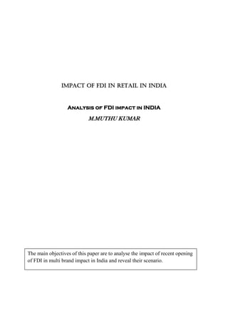 IMPACT OF FDI IN RETAIL IN INDIA



                  Analysis of FDI impact in INDIA

                            M.MUTHU KUMAR




The main objectives of this paper are to analyse the impact of recent opening
of FDI in multi brand impact in India and reveal their scenario.
 