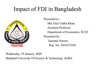 Impact of FDI in Bangladesh
Presented to :
Md. Gias Uddin Khan,
Assistant Professor
Department of Economics, SUST
Presented by :
Jannatul Naeem
Reg. No: 2016231056
Wednesday, 19 January, 2020
Shahjalal University Of Science & Technology ,Sylhet
 