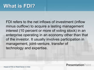 What is FDI?

   FDI refers to the net inflows of investment (inflow
   minus outflow) to acquire a lasting management
   interest (10 percent or more of voting stock) in an
   enterprise operating in an economy other than that
   of the investor. It usually involves participation in
   management, joint-venture, transfer of
   technology and expertise.




Impact of FDI on Retail Sector in India
 
