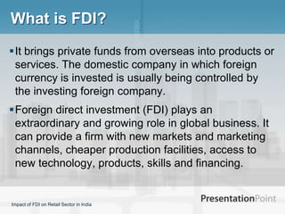 What is FDI?
It brings private funds from overseas into products or
 services. The domestic company in which foreign
 currency is invested is usually being controlled by
 the investing foreign company.
Foreign direct investment (FDI) plays an
 extraordinary and growing role in global business. It
 can provide a firm with new markets and marketing
 channels, cheaper production facilities, access to
 new technology, products, skills and financing.


Impact of FDI on Retail Sector in India
 