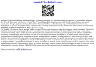 Impact of Fii on Indian Economy
Institute of Professional Education and Research Macro Economics Assignment On Foreign Institutional Investment (FII) Submitted To– Submitted
By– Dr. A.K. SharanNasir Jalal Roll No.– 29 ABSTRACT Most of the under developed countries suffer from low level of income and capital
accumulation. Though, despite this shortage of investment, these countries have developed a strong urge for industrialization and economic
development. As we know the need for Foreign capital arises due to shortage from domestic side and other reasons. Indian economy has experienced
the problem of capital in many instances. While...show more content...
Fitz Gerald (1999) observed that the large and sudden reversals of foreign equity investments make them extremely volatile in character. The securities
markets in developing countries are typically narrow and shallow, and therefore, participation of foreign portfolio investors may, a priori, induce
considerable instability in these markets. Executive Summary Foreign institutional investors have gained a significant role in Indian capital markets.
Availability of foreign capital depends on many firm specific factors other than economic development of the country. In this context this paper
examines the contribution of foreign institutional investment particularly among companies included in sensitivity index (Sensex) of Bombay Stock
Exchange. Also examined is the relationship between foreign institutional investment and firm specific characteristics in terms of ownership structure,
financial performance and stock performance. It is observed that foreign investors invested more in companies with a higher volume of shares owned
by the general public. The promoters' holdings and the foreign investments are inversely related. Foreign investors choose the companies where family
shareholding of promoters is not substantial. Among the financial performance variables the share returns and earnings per share are significant factors
influencing their investment decision. OBJECTIVES The main objective of this assignment is to through light on FIIs into Indian economy in
Get more content on HelpWriting.net
 