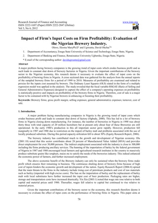 Research Journal of Finance and Accounting                                                              www.iiste.org
ISSN 2222-1697 (Paper) ISSN 2222-2847 (Online)
Vol 3, No 6, 2012


  Impact of Firm’s Input Costs on Firm Profitability: Evaluation of
                  the Nigerian Brewery Industry.
                                 Okwo, Ifeoma MaryPh.D1 and Ugwunta, David Okelue2*
    1.   Department of Accountancy, Enugu State University of Science and Technology, Enugu State, Nigeria.
    2.   Department of Banking and Finance, Renaissance University Ugbawka, Enugu State, Nigeria.
    * E-mail of the corresponding author: davidugwunta@gmail.com
Abstract
A major problem facing brewery companies is the growing trend of input costs which erodes business profit and as
such leads to constant shut down of brewery factories in Nigeria. Given the important contributions of the brewery
sector to the Nigerian economy, this research deems it necessary to evaluate the effect of input costs on the
profitability of brewing firms in Nigeria. A cross sectional data was gathered for the analysis from the annual reports
of the sampled brewery firms for a period of 1999 to 2010. Measures of profitability are examined and related to
proxies for the inputs cost assumed by brewers. The Ordinary Least Squares (OLS) stated in the form of a multiple
regression model was applied in the analysis. The study revealed that the focal variable RSGAE (Ratio of Selling and
General Administrative Expenses) designed to capture the effect of a company's operating expenses on profitability
is statistically positive and impacts on profitability of the brewery firms in Nigeria. Therefore, cost of sale is a major
factor to be contained with by Nigerian brewers in enhancing or boosting their profitability.
Keywords: Brewery firms; gross profit margin; selling expenses; general administrative expenses; turnover, cost of
sale.


1. Introduction.
          A major problem facing manufacturing companies in Nigeria is the growing trend of input costs which
erodes business profit and leads to constant shut down of factory (Ogbadu, 2000). This has led to a lot of brewery
firms in Nigeria closing down manufacturing. For instance, the number of breweries in Nigeria in 1990 was about
thirty three with total capacity of 20 million hectoliters but at present only about four of these Breweries are still
operational. In the early 1980’s production in this all important sector grew rapidly. However, production fell
marginally in 1987 and 1988 due to restriction on the import of barley malt and problems associated with the use of
locally produced substitute. During this period capacity utilization fell to about 30% (Equity Research Report, 2006).
         The brewery industry has contributed much to the growth and development of Nigerian economy. Ola
(2001:18) noted that this sector contributes about 28 percent of Manufactured Value Added (MVA) and provides
direct employment for over 30,000 persons. The indirect employment associated with the industry is close to 300,000
including the firms producing ancillary services. The banning of the importation of barley by the federal government
of Nigeria in 1987 and 1988 encouraged local farmers and agricultural research institutes in the country to massively
produce substitute grains like sorghum, maize etc to satisfy the needs of the breweries industry. This indeed enhanced
the economic power of farmers, and further increased employment.
          The above economic benefit of the Brewery industry can only be sustained when the brewery firms make
profit which ensures their remaining in business. The continuous shutting down of brewery firms because of high
cost of inputs hinders the economic growth and development of the nation. Equity Research Report (2006:4) opined
that the main threats to the firms in the industry include rising cost of petroleum products and cost of raw materials
such as barley (imported with high excise costs). The ban on the importation of barley and the replacement of barley
malt with local substitutes have further increased the input cost of beer production. Packaging rates are higher,
storage and transportation costs have increased drastically. Yin Xia (2003:1) noted that wage rate rose relative to both
capital and material prices until 1980. Thereafter, wages fell relative to capital but continued to rise relative to
material prices.
        Given the important contributions of the brewery sector to the economy, this research therefore deems it
necessary to evaluate the effect of input costs on the performance of brewing firms in Nigeria. This paper aims at

                                                           78
 