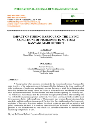 International Journal of Management (IJM), ISSN 0976 – 6502(Print), ISSN 0976 - 6510(Online),
Volume 6, Issue 3, March (2015), pp. 96-105© IAEME
96
IMPACT OF FISHING HARBOUR ON THE LIVING
CONDITIONS OF FISHERMEN IN MUTTOM
KANYAKUMARI DISTRICT
Jasbin Bino.P
Ph.D. Research Scholar, School of Management,
Noorul Islam University, Kumaracoil, Kanyakumari District,
TamilNadu,India,
Dr.R.Radhika
Assistant Professor,
School of Management, Noorul Islam University,
Kumaracoil, Kanyakumari District,
TamilNadu, India
ABSTRACT
A fishing harbour offers enormous opportunity for the promotion ofcommon fishermen.The
main objectives of the study are to assess the impact of fishing harbour on the living conditions of
fishermen in terms of employment and income, ascertain the extent to which the facilities created at
the fishing harbours/fish landing centres are availed of by the fishermen, and identify the problem
faced by the fishermen before and after harbour. The study used both primary and secondary data.
The primary data was collected from the respondents through schedule method. The secondary data
was collected from prestigious journals and reports. Convenient sampling method is used to select
the respondents. In this study sample size of 55 respondents were selected. In analyzing data, both
descriptive and inferential statistics were used. For describing the overall situation of socio economic
conditions of fishermen, descriptive statistics like simple percentage was used and statistical tool
paired samples test was used. It is found that there are significant differences in relationship with
problems in sales before harbour and after harbour. It is concluded that harbour has impacted on the
relationship with problems in sales.
Keywords: Fishing Harbour, Fishermen, Employment and Income
INTERNATIONAL JOURNAL OF MANAGEMENT (IJM)
ISSN 0976-6502 (Print)
ISSN 0976-6510 (Online)
Volume 6, Issue 3, March (2015), pp. 96-105
© IAEME: http://www.iaeme.com/IJM.asp
Journal Impact Factor (2015): 7.9270 (Calculated by GISI)
www.jifactor.com
IJM
© I A E M E
 