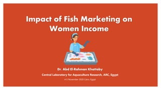 Impact of Fish Marketing on
Women Income
Dr. Abd El-Rahman Khattaby
Central Laboratory for Aquaculture Research, ARC, Egypt
4-5 November 2020 Cairo, Egypt
 