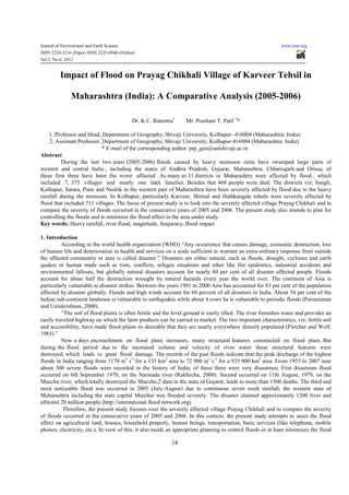 Journal of Environment and Earth Science                                                                      www.iiste.org
ISSN 2224-3216 (Paper) ISSN 2225-0948 (Online)
Vol 2, No.6, 2012


         Impact of Flood on Prayag Chikhali Village of Karveer Tehsil in

              Maharashtra (India): A Comparative Analysis (2005-2006)

                                            Dr. K.C. Ramotra1     Mr. Prashant T. Patil 2*

    1. Professor and Head, Department of Geography, Shivaji University, Kolhapur- 416004 (Maharashtra: India)
    2. Assistant Professor, Department of Geography, Shivaji University, Kolhapur-416004 (Maharashtra: India).
                            * E-mail of the corresponding author: ptp_geo@unishivaji.ac.in
Abstract
          During the last two years (2005-2006) floods caused by heavy monsoon rains have swamped large parts of
western and central India , including the states of Andhra Pradesh, Gujarat, Maharashtra, Chhatisgarh and Orissa, of
these first three have been the worst affected . As many as 31 districts in Maharashtra were affected by flood , which
included 7, 375 villages and nearly one lakh families. Besides that 468 people were died. The districts viz; Sangli,
Kolhapur, Satara, Pune and Nashik in the western part of Maharashtra have been severely affected by flood due to the heavy
rainfall during the monsoon. In Kolhapur, particularly Karveer, Shiroal and Hathkangale tehsils were severely affected by
flood that included 711 villages. The focus of present study is to look into the severely affected village Prayag Chikhali and to
compare the severity of floods occurred in the consecutive years of 2005 and 2006. The present study also intends to plan for
controlling the floods and to minimize the flood affect in the area under study.
Key words: Heavy rainfall, river flood, magnitude, frequency, flood impact

1. Introduction
          According to the world health organization (WHO) “Any occurrence that causes damage, economic destruction, loss
of human life and deterioration in health and services on a scale sufficient to warrant an extra-ordinary response from outside
the affected community or area is called disaster.” Disasters are either natural, such as floods, drought, cyclones and earth
quakes or human made such as riots, conflicts, refugee situations and other like fire epidemics, industrial accidents and
environmental fallouts, but globally natural disasters account for nearly 80 per cent of all disaster affected people. Floods
account for about half the destruction wrought by natural hazards every year the world over. The continent of Asia is
particularly vulnerable to disaster strikes. Between the years 1991 to 2000 Asia has accounted for 83 per cent of the population
affected by disaster globally. Floods and high winds account for 60 percent of all disasters in India. About 54 per cent of the
Indian sub-continent landmass is vulnerable to earthquakes while about 4 crore ha is vulnerable to periodic floods (Parsuraman
and Unnikrishnan, 2000).
          “The soil of flood plains is often fertile and the level ground is easily tilled. The river furnishes water and provides an
easily traveled highway on which the farm products can be carried to market. The two important characteristics, viz; fertile soil
and accessibility, have made flood plains so desirable that they are nearly everywhere densely populated (Fletcher and Wolf,
1965).”
          Now a days encroachment on flood plain increases, many structural features constructed on flood plain. But
during the flood period due to the increased volume and velocity of river water these structural features were
destroyed, which leads to great flood damage. The records of the past floods indicate that the peak discharge of the highest
floods in India ranging from 1170 m3 s-1 for a 133 km2 area to 72 900 m3 s-1 for a 935 000 km2 area. From 1953 to 2007 near
about 300 severe floods were recorded in the history of India; of these three were very disastrous; First disastrous flood
occurred on 6th September 1970, on the Narmada river (Rakhecha, 2000). Second occurred on 11th August, 1979, on the
Muccha river, which totally destroyed the Muccha-2 dam in the state of Gujarat, leads to more than 1500 deaths. The third and
most noticeable flood was occurred in 2005 (July-August) due to continuous seven week rainfall; the western state of
Maharashtra including the state capital Mumbai was flooded severely. The disaster claimed approximately 1200 lives and
affected 20 million people (http://international flood network.org).
           Therefore, the present study focuses over the severely affected village Prayag Chikhali and to compare the severity
of floods occurred in the consecutive years of 2005 and 2006. In this context, the present study attempts to asses the flood
affect on agricultural land, houses, household property, human beings, transportation, basic services (like telephone, mobile
phones, electricity, etc.), In view of this, it also needs an appropriate planning to control floods or at least minimizes the flood

                                                           18
 