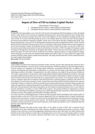 European Journal of Business and Management www.iiste.org
ISSN 2222-1905 (Paper) ISSN 2222-2839 (Online)
Vol.5, No.9, 2013
75
Impact of Flow of FDI on Indian Capital Market
Rahul Dhiman1*
Preeti sharma2
1. Chandigarh Business School, Landran (Mohali), Punjab (India)
2. Chandigarh Business School, Landran (Mohali), Punjab (India)
Abstract:
Foreign direct Investment plays a very vital role in the economic development of both developing as well as developed
nations. Large number of the countries are integrated and pursuing their international operations due to foreign direct
investment. Fast growing economies like China, Korea and Singapore etc have registered incredible growth at the
onset of FDI. As we know that FDI provides an access to the foreign capital but at the same time FDI also helps to
provide the most modernize technology available, various tools of innovations and other complementary skills. Now
the government plays a very vital role in drafting and executing various policies regarding the inflow of FDI. The FDI
policies framed on the part of the government will act as a stimulus so that various foreign countries may be attracted to
ensure their investment in India. No doubt that amount of the inflow of FDI will account to our growth in GDP but at
the same time the Indian stock market will also be affected due to the inflow of FDI. This paper will attempt to study
the impact of foreign direct investment on the Indian stock market. Various statistical tools will be applied in order to
analyze the study. The tools to be used are coefficient of correlation, regression analysis. In order to study the impact,
Sensex and nifty are used as they are representing the Indian stock market. Data of 12 years 2001-2012 suggests that
amount of FDI has a direct impact on both Sensex and Nifty. The study concludes that flow of FDI in India determines
the trend of Indian Stock Market.
Keywords: FDI, Stock Market
INTRODUCTION:
Large number of countries has witnessed acceleration in their economic growth. After analyzing the reasons for this it
was found that FDI plays a vital role in the economic development of both developing as well as developed nations.
Various countries are integrated in the present global competitive environment through FDI. In addition to the
economic development and generating an employment in a country FDI also helps in providing most modernized
technology available in the market. An opportunity or favorable conditions were made by the government of Indian in
1991 when it opens the doors for the inflow of the foreign capital in India through foreign direct investment. This input
was badly needed for India as India turns out to be one of the most attractive destinations of capital investment. Foreign
direct investment refers to the investment made by a company based in one country, in to a company based in another
country, companies make their investments in the fixed assets have a significant degree of influence and control over
the company in to which the investment is made. Foreign Direct Investment (FDI) is fund flow between the countries
in the form of inflow or outflow by which one can able to gain some benefit from their investment whereas another can
exploit the opportunity to enhance the productivity and find out better position through performance. The FDI may also
affect due to the government trade barriers and policies for the foreign investments and leads to less or more effective
towards contribution in economy as well as GDP of the economy. The growth of FDI gives opportunities to Indian
industry for technological up gradation, gaining access to global managerial skills and practices, optimizing utilization
of human resources and competing internationally with higher efficiency.
Now there is positive relationship between economic growth and stock market development and a large number of
empirical studies on the role of FDI in host countries suggest that FDI is an important source of capital, complements
domestic private investment, is usually associated with new job opportunities and enhancement of technology transfer,
and boosts overall economic growth in host countries. We therefore observe triangular causal relationship: (1) FDI
stimulates economic growth (2) economic growth promotes stock market development; and (3) implication that FDI
promote stock market development.
Need for FDI:
Developing economies like India needs a large inflow of the capital in terms of FDI. This is required for the
development of the basic infrastructure like roads, railways, warehouses, banking and insurance services etc. Many
countries in the world may not be having appropriate infrastructure due to lack of the funds, now better infrastructure
facilities can be easily created if a country allows the foreign giant to invest. We can say that foreign capital is a unique
remedy for the scarcity of all resources. Moreover FDI may involve new technologies and expertise may not be
 
