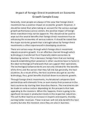 Impact of Foreign Direct Investment on Economic
Growth Sample Essay
Generally, most people are always of the view that foreign direct
investment has a positive impact on economic growth. However, it
should be noted that when taking an account for the various average
growth performance across sectors, the positive impact of foreign
direct investment may not be apparent. This should not be used to
wipe out the several benefits that foreign direct investment has on
enhancing the economies of various nations. It should be noted that
the major economic growth that is brought about by foreign direct
investments is often experienced in developing countries.
There are various ways through which foreign direct investment
impacts economic growth. It is an effective channel through which
technology is transferred from financially stable economies to
developing nations. This is because; foreign firms that are looking
towards establishing their presence in other countries have to factor in
the ideal technological framework that can support their operations.
The technological advancements are not only initiated for the benefits
of the firms and the sectors that they fall into but generally, the host
countries. As a result of this, the host countries also get to use the
technology, thus, great benefits that boil down to economic growth.
Through foreign direct investments, multinational companies form
partnerships with domestic firms or even stamp their presence in the
host countries by starting their branches therein. The investments can
be made on various sectors depending on the prospects that look
appealing to the investors. When this happens, there is going to be
significant increase in production levels in the respective industries.
This will further lead to an increase in imports and exports, thereby
earning better revenues. These revenues will not only benefit the host
country but also the investors since they are also in business.
 