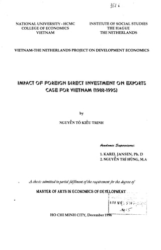 NATIONAL UNIVERSITY- HCMC
COLLEGE OF ECONOMICS
VIETNAM
INSTITUTE OF SOCIAL STUDIES
THE HAGUE
THE NETHERLANDS
VIETNAM-THE NETHERLANDS PROJECT ON DEVELOPMENT ECONOMICS
IMPACT OF FOREIGN DIR.EC'f INVESTMENT ON E,'{PQRTS
CASE FOR VIETNAM (1988-1995)
by
NGUYEN TO KlEU TRINH
1. KAREL JANSEN, Ph. D
2. NGUYEN TRi HUNG, M.A
.A Lhe,ris submilledinpar!ialfoljilmenl if!he T()([lliremenlfor !he degree if
MASTtR Of ARTS lll tCOMOMICS Of DtlU.OfMUIT __ .. __
I :!_,_ .. :. . • : .
- .
I Hlf Vlf::. ~ ii ;; ..;:::~:
. . .
/fq•'-~
HO CHI MINH CITY, December 19~----- ------------- ·-
 