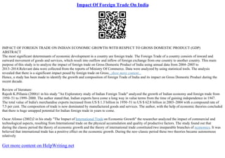 Impact Of Foreign Trade On India
IMPACT OF FOREIGN TRADE ON INDIAN ECONOMIC GROWTH–WITH RESPECT TO GROSS DOMESTIC PRODUCT (GDP)
ABSTRACT
The most significant determinants of economic development in a country are foreign trade. The Foreign Trade of a country consists of inward and
outward movement of goods and services, which result into outflow and inflow of foreign exchange from one country to another country. This main
purpose of this study is to analyze the impact of foreign trade on Gross Domestic Product of India using annual data from 2004–2005 to
2013–2014.Relevant data were collected from the reports of Ministry Of Commerce. Data were analyzed by using statistical tools. The analysis
revealed that there is a significant impact posed by foreign trade on Gross...show more content...
Hence, a study has been made to identify the growth and composition of foreign Trade of India and its impact on Gross Domestic Product during the
recent decade.
Review of literature:
Rajesh K.Pillania (2006)1 in his study "An Exploratory study of Indian Foreign Trade" analyzed the growth of Indian economy and foreign trade from
1950–51 to 1999–2000. The author stated that, Indian exports have come a long way in value terms from the time of gaining independence in 1947.
The total value of India's merchandise exports increased from US $ 1.3 billion in 1950–51 to US $ 62.8 billion in 2003–2004 with a compound rate of
7.5 per cent. The composition of trade is now dominated by manufactured goods and services. The author, with the help of economic theories concluded
that there is huge untapped potential for Indian foreign trade in years to come.
Oscar Afonso (2002)2 in his study "The Impact of International Trade on Economic Growth" the researcher analyzed the impact of commercial and
technological aspects, resulting from International trade on the physical accumulation and quality of productive factors. The study found out that
during the classic period the theory of economic growth and the theory of international trade constituted two inseparable branches of economics. It was
believed that international trade has a positive effect on the economic growth. During the neo–classic period these two theories became autonomous
relatively
Get more content on HelpWriting.net
 