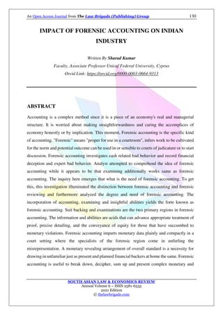 An Open Access Journal from The Law Brigade (Publishing) Group 130
SOUTH ASIAN LAW & ECONOMICS REVIEW
Annual Volume 6 – ISSN 2581-6535
2021 Edition
© thelawbrigade.com
IMPACT OF FORENSIC ACCOUNTING ON INDIAN
INDUSTRY
Written By Sharad Kumar
Faculty, Associate Professor Unicaf Federal University, Cyprus
Orcid Link: https://orcid.org/0000-0003-0664-9313
ABSTRACT
Accounting is a complex method since it is a piece of an economy's real and managerial
structure. It is worried about making straightforwardness and caring the accomplices of
economy honestly or by implication. This moment, Forensic accounting is the specific kind
of accounting. "Forensic" means "proper for use in a courtroom", infers work to be cultivated
for the norm and potential outcome can be used in or sensible to courts of judicature or to start
discussion. Forensic accounting investigates cash related bad behavior and record financial
deception and expert bad behavior. Analyst attempted to comprehend the idea of forensic
accounting while it appears to be that examining additionally works same as forensic
accounting. The inquiry here emerges that what is the need of forensic accounting. To get
this, this investigation illuminated the distinction between forensic accounting and forensic
reviewing and furthermore analyzed the degree and need of forensic accounting. The
incorporation of accounting, examining and insightful abilities yields the forte known as
forensic accounting. Suit backing and examinations are the two primary regions in forensic
accounting. The information and abilities are acids that can advance appropriate treatment of
proof, precise detailing, and the conveyance of equity for those that have succumbed to
monetary violations. Forensic accounting imparts monetary data plainly and compactly in a
court setting where the specialists of the forensic region come in unfurling the
misrepresentation. A monetary revealing arrangement of overall standard is a necessity for
drawing in unfamiliar just as present and planned financial backers at home the same. Forensic
accounting is useful to break down, decipher, sum up and present complex monetary and
 