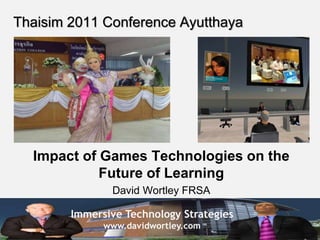 Immersive Technology Strategies
www.davidwortley.com
Thaisim 2011 Conference Ayutthaya
Impact of Games Technologies on the
Future of Learning
David Wortley FRSA
 