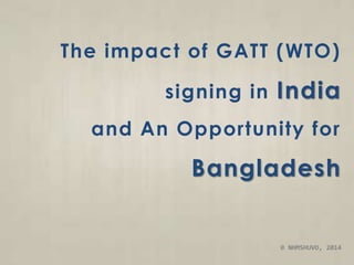 The impact of GATT (WTO) 
signing in India 
and An Opportunity for 
Bangladesh 
© NHMSHUVO, 2014 
 