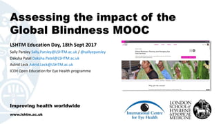 Assessing the impact of the
Global Blindness MOOC
Improving health worldwide
www.lshtm.ac.uk
LSHTM Education Day, 18th Sept 2017
Sally Parsley Sally.Parsley@LSHTM.ac.uk / @sallyeparsley
Daksha Patel Daksha.Patel@LSHTM.ac.uk
Astrid Leck Astrid.Leck@LSHTM.ac.uk
ICEH Open Education for Eye Health programme
 