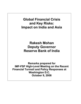 Global Financial Crisis
          and Key Risks:
      Impact on India and Asia



           Rakesh Mohan
          Deputy Governor
        Reserve Bank of India


            Remarks prepared for
  IMF-FSF High-Level Meeting on the Recent
Financial Turmoil and Policy Responses at
             Washington D.C.
              October 9, 2008
 