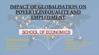 IMPACT OF GLOBALISATION ON
POVERTY,INEQUALITY AND
EMPLOYMENT
SCHOOL OF ECONOMICS
Presented By-
Dr. Sakharam Mujalde Avi Vani
Sr. Lecturer Student M.A. In Economics
School Of Economics, School Of Economics,
DAVV, Indore DAVV, Indore
 