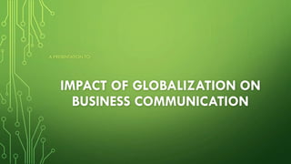 IMPACT OF GLOBALIZATION ON
BUSINESS COMMUNICATION
A PRESENTATION TO:
 