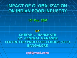 IMPACT OF GLOBALIZATIONIMPACT OF GLOBALIZATION
ON INDIAN FOOD INDUSTRYON INDIAN FOOD INDUSTRY
1515thth
Feb. 2007Feb. 2007
BYBY
CHETAN L. HANCHATECHETAN L. HANCHATE
DY. GENERAL MANAGERDY. GENERAL MANAGER
CENTRE FOR PROCESSED FOODS (CPF)CENTRE FOR PROCESSED FOODS (CPF)
BANGALOREBANGALORE
cpf@vsnl.comcpf@vsnl.com
 