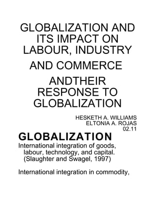GLOBALIZATION AND
  ITS IMPACT ON
LABOUR, INDUSTRY
 A
 AND COMMERCE
     A
     ANDTHEIR
   RESPONSE TO
  GLOBALIZATION
                    HESKETH A. WILLIAMS
                       ELTONIA A. ROJAS
                                   02.11
GLOBALIZATION
International integration of goods,
  labour, technology, and capital.
  (Slaughter and Swagel, 1997)

International integration in commodity,
 