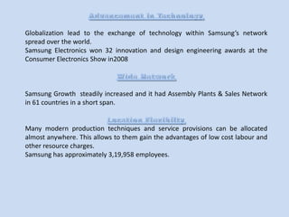 Globalization lead to the exchange of technology within Samsung’s network
spread over the world.
Samsung Electronics won 32 innovation and design engineering awards at the
Consumer Electronics Show in2008

Samsung Growth steadily increased and it had Assembly Plants & Sales Network
in 61 countries in a short span.

Many modern production techniques and service provisions can be allocated
almost anywhere. This allows to them gain the advantages of low cost labour and
other resource charges.
Samsung has approximately 3,19,958 employees.

 