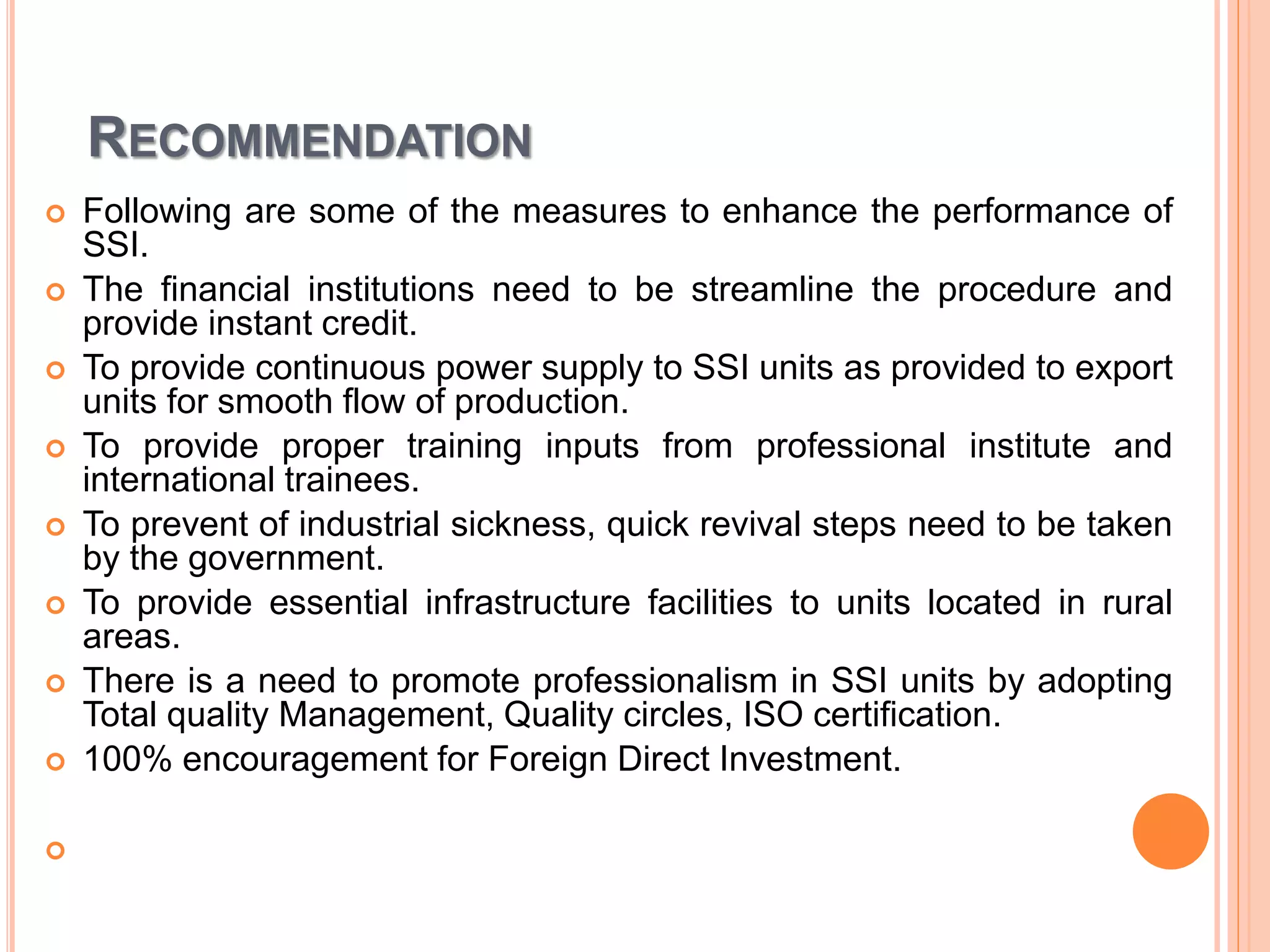 RECOMMENDATION
 Following are some of the measures to enhance the performance of
SSI.
 The financial institutions need to be streamline the procedure and
provide instant credit.
 To provide continuous power supply to SSI units as provided to export
units for smooth flow of production.
 To provide proper training inputs from professional institute and
international trainees.
 To prevent of industrial sickness, quick revival steps need to be taken
by the government.
 To provide essential infrastructure facilities to units located in rural
areas.
 There is a need to promote professionalism in SSI units by adopting
Total quality Management, Quality circles, ISO certification.
 100% encouragement for Foreign Direct Investment.

 