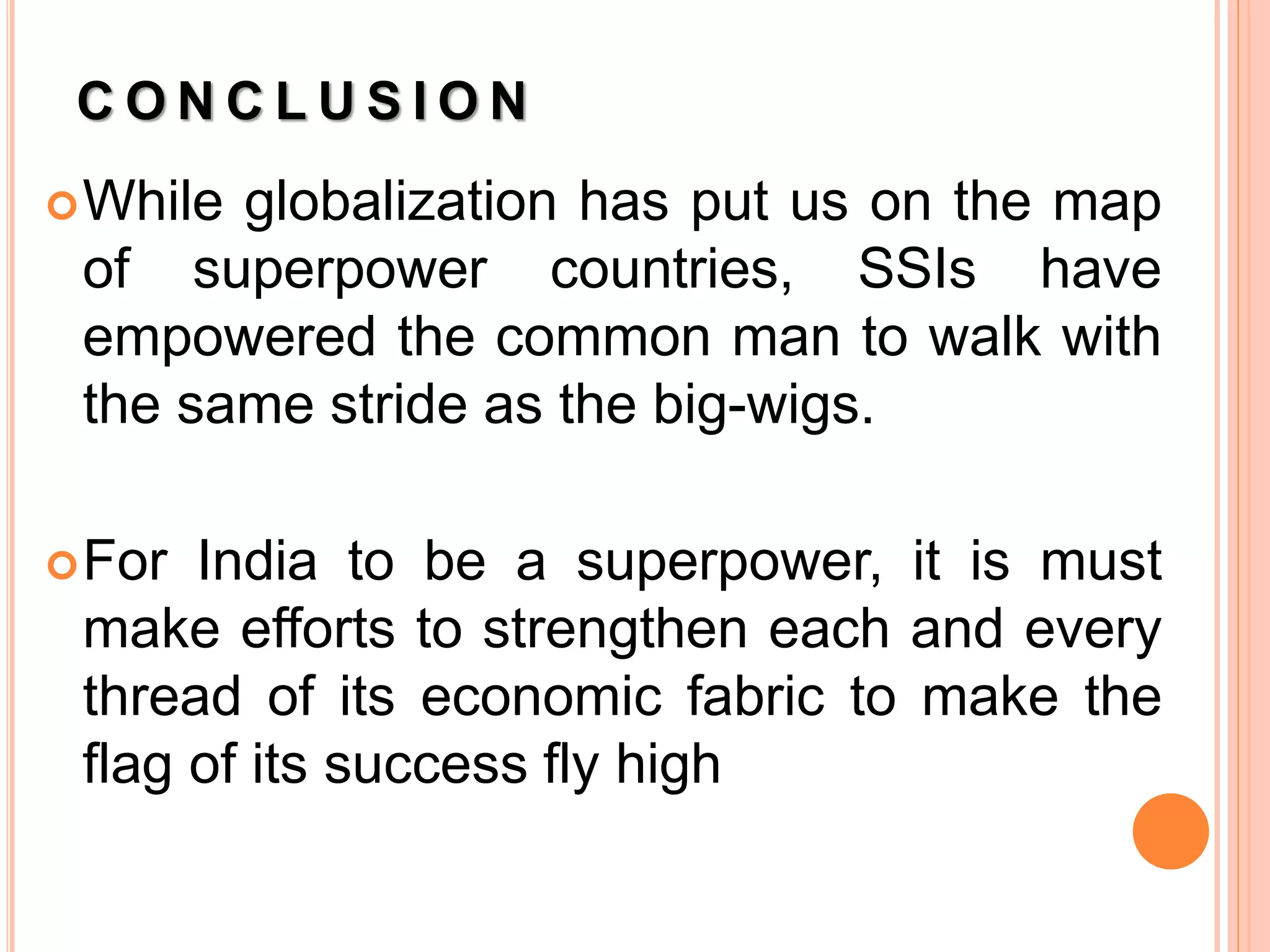 C O N C L U S I O N
While globalization has put us on the map
of superpower countries, SSIs have
empowered the common man to walk with
the same stride as the big-wigs.
For India to be a superpower, it is must
make efforts to strengthen each and every
thread of its economic fabric to make the
flag of its success fly high
 