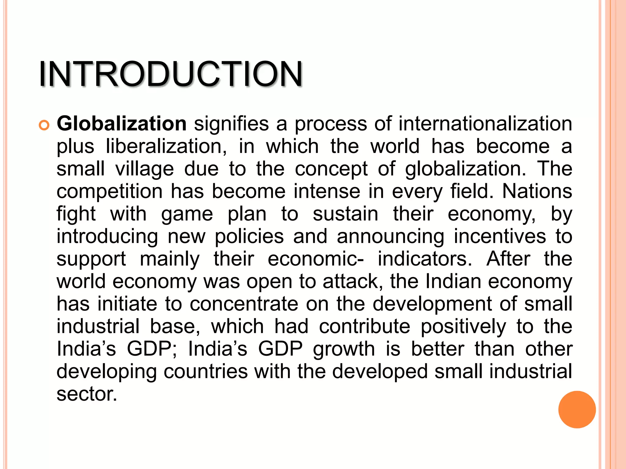 INTRODUCTION
 Globalization signifies a process of internationalization
plus liberalization, in which the world has become a
small village due to the concept of globalization. The
competition has become intense in every field. Nations
fight with game plan to sustain their economy, by
introducing new policies and announcing incentives to
support mainly their economic- indicators. After the
world economy was open to attack, the Indian economy
has initiate to concentrate on the development of small
industrial base, which had contribute positively to the
India’s GDP; India’s GDP growth is better than other
developing countries with the developed small industrial
sector.
 