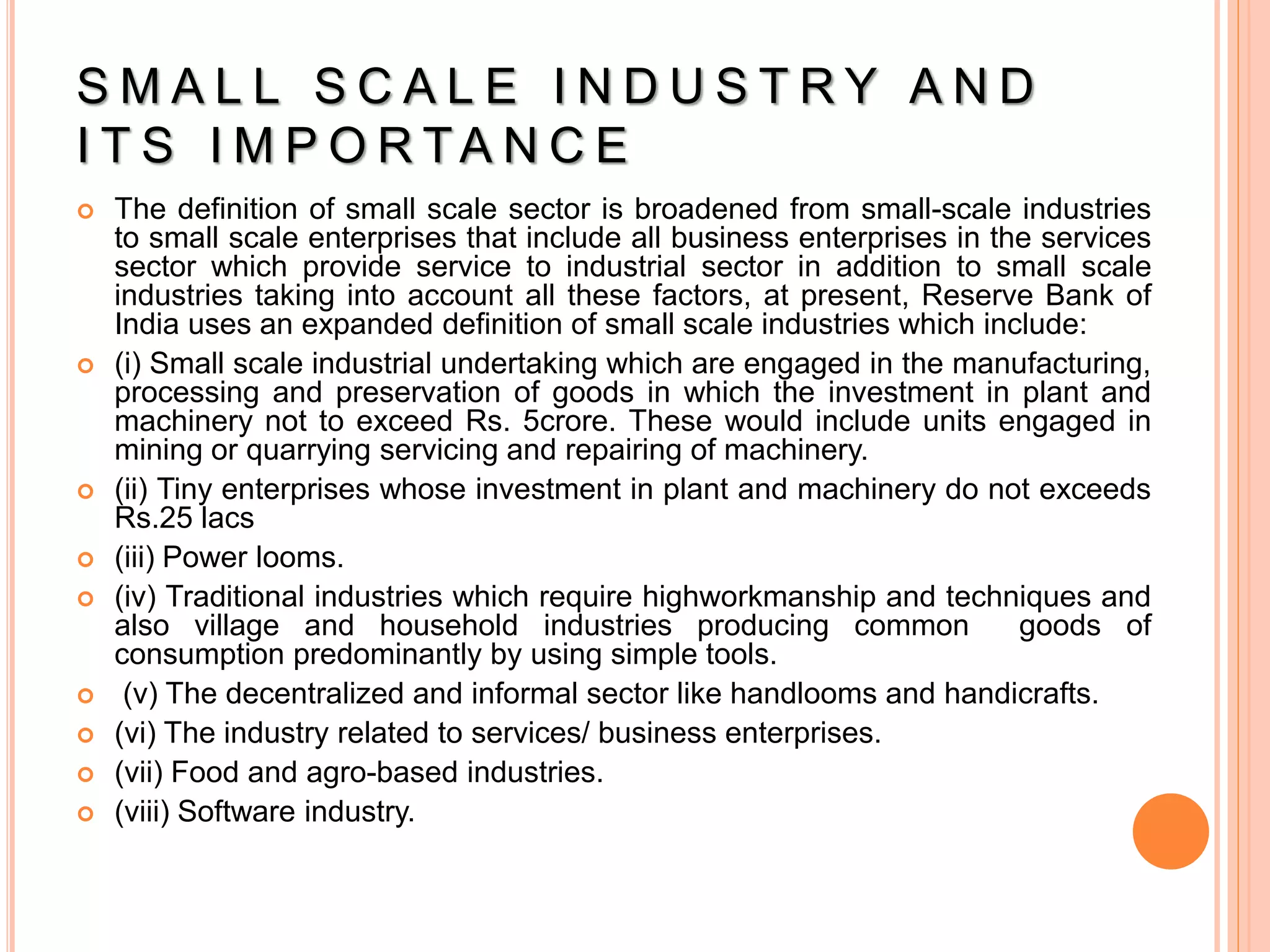 S M A L L S C A L E I N D U S T R Y A N D
I T S I M P O R TA N C E
 The definition of small scale sector is broadened from small-scale industries
to small scale enterprises that include all business enterprises in the services
sector which provide service to industrial sector in addition to small scale
industries taking into account all these factors, at present, Reserve Bank of
India uses an expanded definition of small scale industries which include:
 (i) Small scale industrial undertaking which are engaged in the manufacturing,
processing and preservation of goods in which the investment in plant and
machinery not to exceed Rs. 5crore. These would include units engaged in
mining or quarrying servicing and repairing of machinery.
 (ii) Tiny enterprises whose investment in plant and machinery do not exceeds
Rs.25 lacs
 (iii) Power looms.
 (iv) Traditional industries which require highworkmanship and techniques and
also village and household industries producing common goods of
consumption predominantly by using simple tools.
 (v) The decentralized and informal sector like handlooms and handicrafts.
 (vi) The industry related to services/ business enterprises.
 (vii) Food and agro-based industries.
 (viii) Software industry.
 