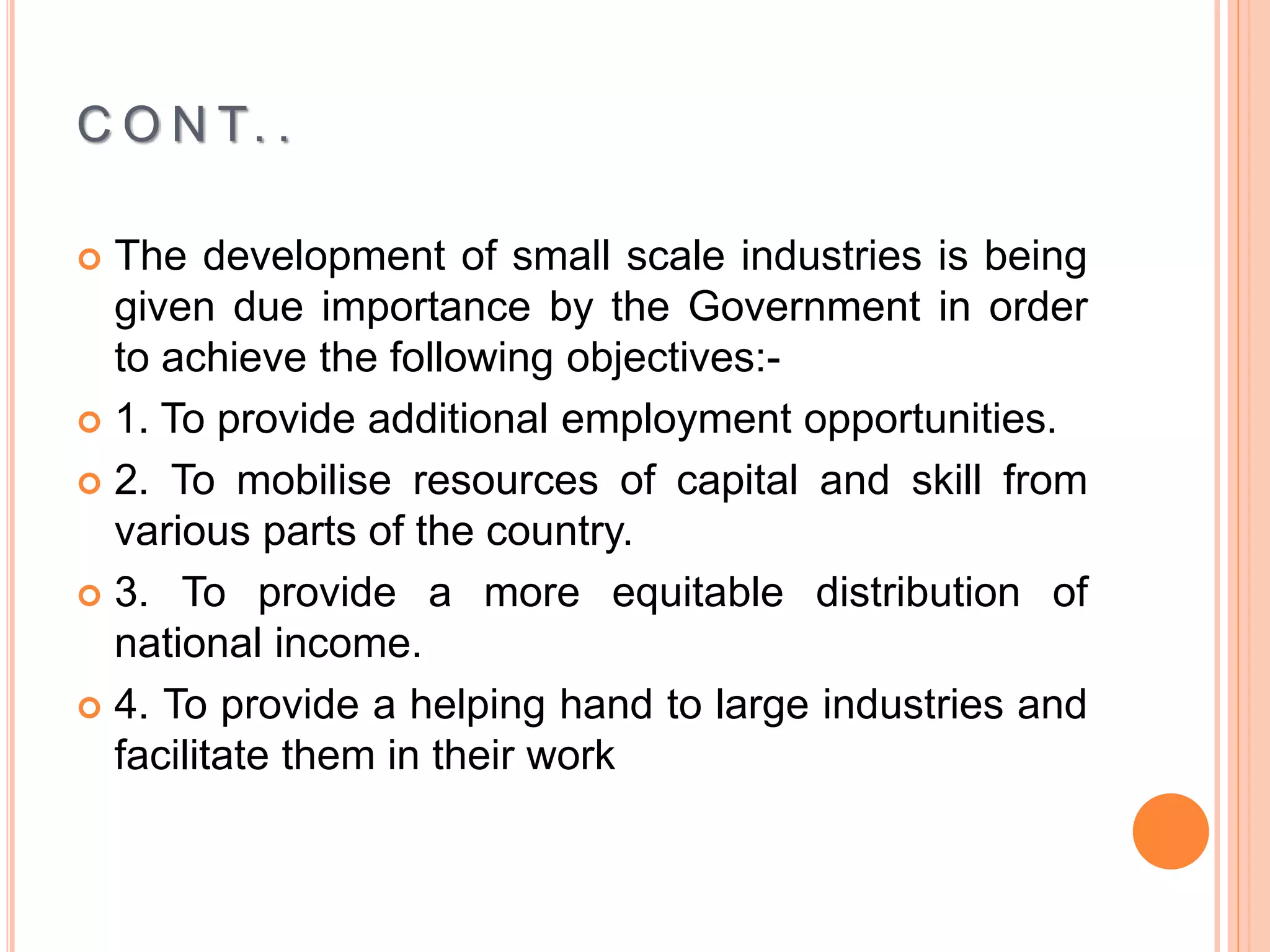 C O N T. .
 The development of small scale industries is being
given due importance by the Government in order
to achieve the following objectives:-
 1. To provide additional employment opportunities.
 2. To mobilise resources of capital and skill from
various parts of the country.
 3. To provide a more equitable distribution of
national income.
 4. To provide a helping hand to large industries and
facilitate them in their work
 