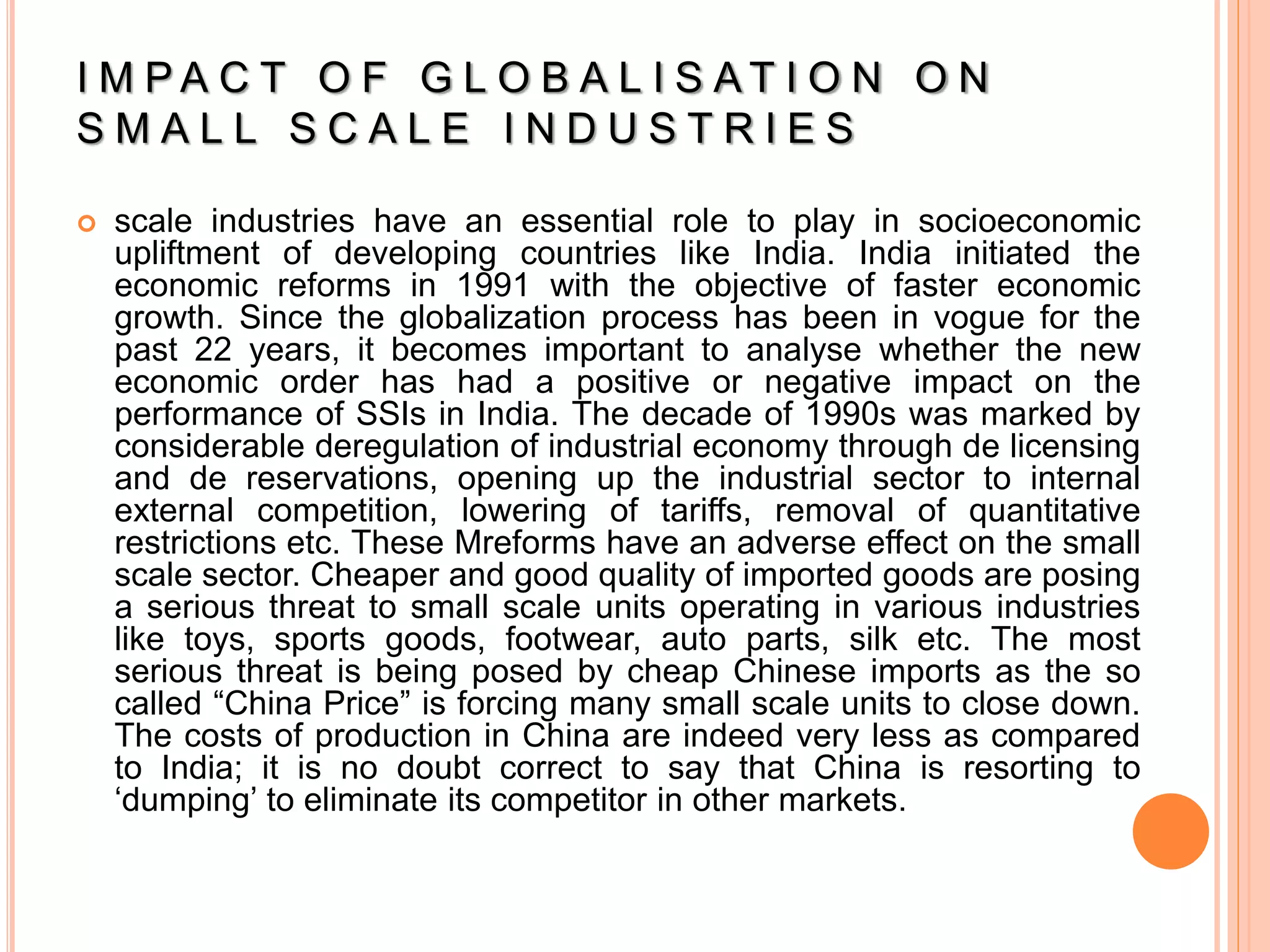 I M P A C T O F G L O B A L I S A T I O N O N
S M A L L S C A L E I N D U S T R I E S
 scale industries have an essential role to play in socioeconomic
upliftment of developing countries like India. India initiated the
economic reforms in 1991 with the objective of faster economic
growth. Since the globalization process has been in vogue for the
past 22 years, it becomes important to analyse whether the new
economic order has had a positive or negative impact on the
performance of SSIs in India. The decade of 1990s was marked by
considerable deregulation of industrial economy through de licensing
and de reservations, opening up the industrial sector to internal
external competition, lowering of tariffs, removal of quantitative
restrictions etc. These Mreforms have an adverse effect on the small
scale sector. Cheaper and good quality of imported goods are posing
a serious threat to small scale units operating in various industries
like toys, sports goods, footwear, auto parts, silk etc. The most
serious threat is being posed by cheap Chinese imports as the so
called “China Price” is forcing many small scale units to close down.
The costs of production in China are indeed very less as compared
to India; it is no doubt correct to say that China is resorting to
‘dumping’ to eliminate its competitor in other markets.
 