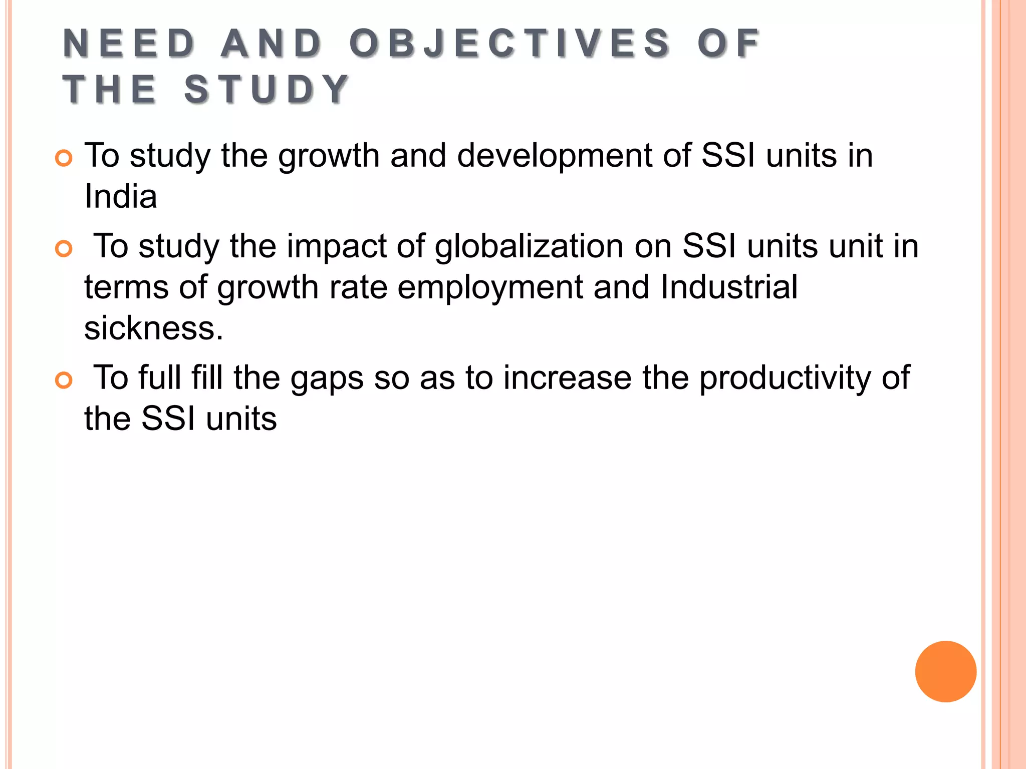 N E E D A N D O B J E C T I V E S O F
T H E S T U D Y
 To study the growth and development of SSI units in
India
 To study the impact of globalization on SSI units unit in
terms of growth rate employment and Industrial
sickness.
 To full fill the gaps so as to increase the productivity of
the SSI units
 