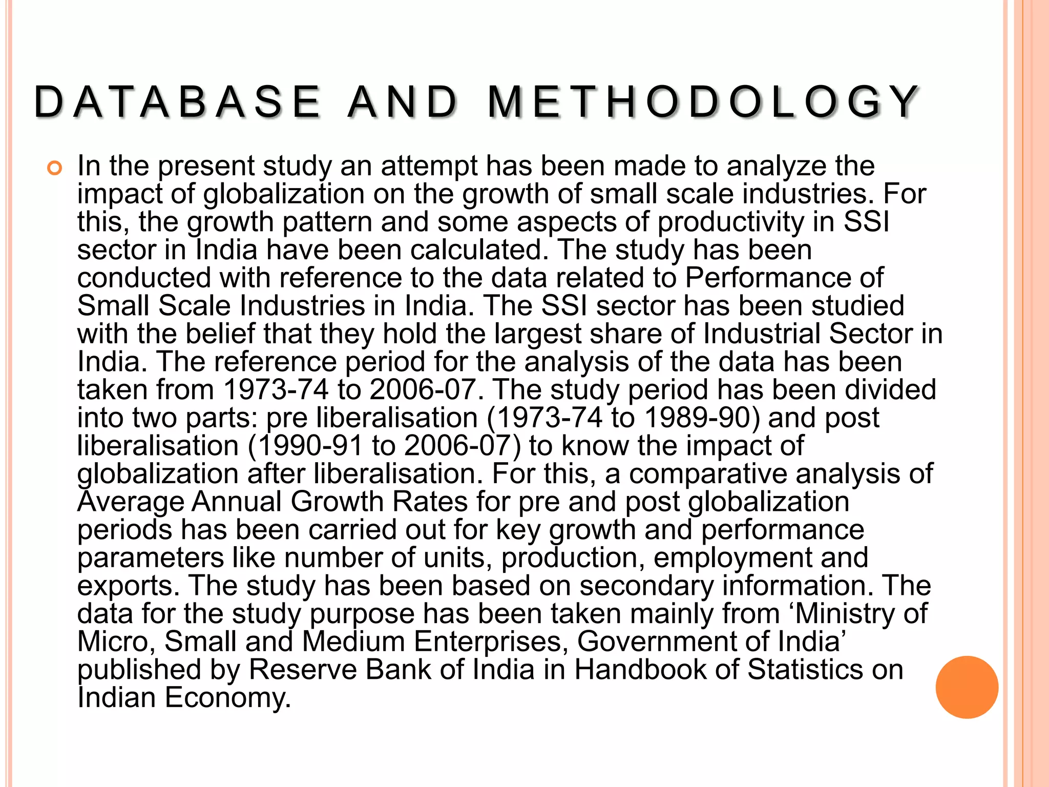 D ATA B A S E A N D M E T H O D O L O G Y
 In the present study an attempt has been made to analyze the
impact of globalization on the growth of small scale industries. For
this, the growth pattern and some aspects of productivity in SSI
sector in India have been calculated. The study has been
conducted with reference to the data related to Performance of
Small Scale Industries in India. The SSI sector has been studied
with the belief that they hold the largest share of Industrial Sector in
India. The reference period for the analysis of the data has been
taken from 1973-74 to 2006-07. The study period has been divided
into two parts: pre liberalisation (1973-74 to 1989-90) and post
liberalisation (1990-91 to 2006-07) to know the impact of
globalization after liberalisation. For this, a comparative analysis of
Average Annual Growth Rates for pre and post globalization
periods has been carried out for key growth and performance
parameters like number of units, production, employment and
exports. The study has been based on secondary information. The
data for the study purpose has been taken mainly from ‘Ministry of
Micro, Small and Medium Enterprises, Government of India’
published by Reserve Bank of India in Handbook of Statistics on
Indian Economy.
 