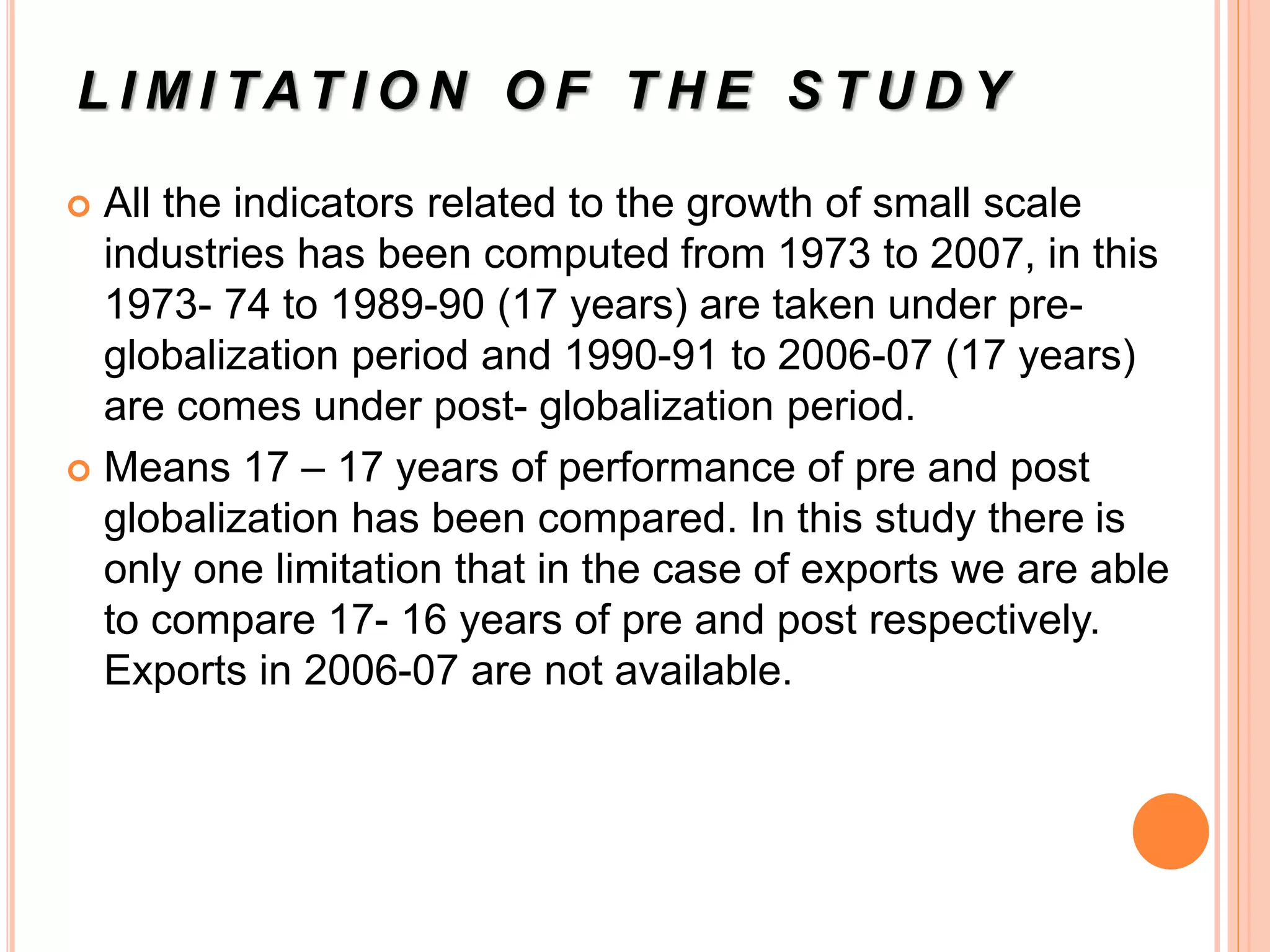 L I M I TAT I O N O F T H E S T U D Y
 All the indicators related to the growth of small scale
industries has been computed from 1973 to 2007, in this
1973- 74 to 1989-90 (17 years) are taken under pre-
globalization period and 1990-91 to 2006-07 (17 years)
are comes under post- globalization period.
 Means 17 – 17 years of performance of pre and post
globalization has been compared. In this study there is
only one limitation that in the case of exports we are able
to compare 17- 16 years of pre and post respectively.
Exports in 2006-07 are not available.
 