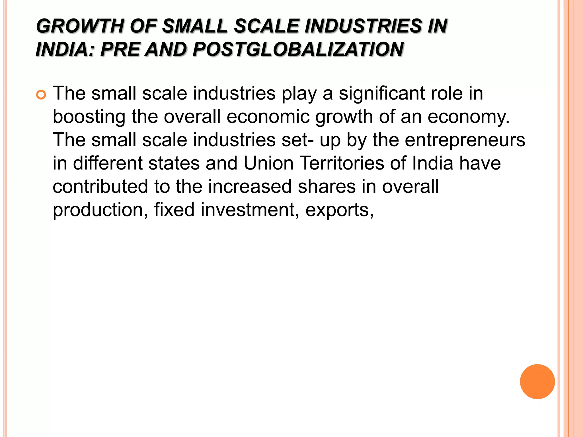 GROWTH OF SMALL SCALE INDUSTRIES IN
INDIA: PRE AND POSTGLOBALIZATION
 The small scale industries play a significant role in
boosting the overall economic growth of an economy.
The small scale industries set- up by the entrepreneurs
in different states and Union Territories of India have
contributed to the increased shares in overall
production, fixed investment, exports,
 