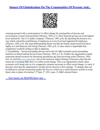 Impact Of Globalization On The Communities Of Persons And...
sourcing pursued with a social purpose" to effect change for communities of persons and
environments in need of preservation (Theroux, 1993, p.7). Their financial giving was at the highest
level realized by "any U.S. public company" (Theroux, 1993, p.8). By operating the business in a
way which valued the contributions of employees at every level and supported all employees
(Theroux, 1993, p.8). The main differentiating factor was that the brand valued social steward as
highly as it did financial well–being (Theroux, 1993, p.9). A value which is improbable that
competitors would be willing or able to duplicate.
3. Extendibility – Social stewardship did not end in the US. B&J extended social stewardship
initiatives to Brazil and the Soviet Union (Theroux, 1993, p.7–8). Further, the organization valued
protecting shared resources by decreasing greenhouse gas and conversing water (Theroux, 1993,
p.8). As such this core competency has an all–inclusive impact Strategy It becomes clear that the
reason for everything B&J does is to effect social change. This is an organization which values
economic well–being only as it is a supportive measure necessary to effect social change. As such, it
becomes clear that the organization's socially driven mission is their strategy. "A strategy then can
be defined as a broad concept that guides the firm as a whole (as a whole business system) to some
future state or plane of existence" ("Topic 2", 2011, para. 3). B&J's desired future
... Get more on HelpWriting.net ...
 