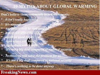 10 MYTHS ABOUT GLOBAL WARMING *    Technology will solve the problem for us     Don't believe these commonly heard statements: *    It isn't really happening    *    It's natural     *    Any effects well be very gradual    *    It does not affect the U.S.    *    It will be good for us    *    It's not a big deal compared to national security    *   Agriculture will benefit    *    Agriculture will benefit     *    It's not a big deal compared to national security    *     There's nothing to be done anyway     