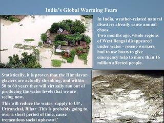 India’s Global Warming Fears In India, weather-related natural disasters already cause annual chaos.  Two months ago, whole regions of West Bengal disappeared under water - rescue workers had to use boats to give emergency help to more than 16 million affected people.  Statistically, it is proven that the Himalayan glaciers are actually shrinking, and within 50 to 60 years they will virtually run out of producing the water levels that we are seeing now.  This will reduce the water  supply to UP , Uttranchal, Bihar .This is probably going to, over a short period of time, cause tremendous social upheaval ,” 