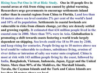 Rising Seas Put One in 10 at Risk: Study.    One in 10 people live in coastal areas at risk from rising seas caused by global warming. Researchers urge governments to encourage settlements inland rather than in coastal regions from China to Florida.  Land less than 10 meters above sea level contains 2% per cent of the world's land and 10% of its population.  Settlements in coastal lowlands are vulnerable to risks from climate change, yet they are densely settled and growing rapidly.  It estimated that 634 million people lived in the coastal zone in 2000. More than 75% were in Asia.  Globalisation is promoting a shift towards coasts fostering a world trade largely dependent on shipping.  Sea levels could rise 18 to 59 cms by 2100, and keep rising for centuries. People living up to 10 metres above sea level could be vulnerable to cyclones, subsidence living, erosion of river deltas or intrusion of salty sea water onto cropland. China is most at risk with 143 million people living by the coast, followed by India,  Bangladesh, Vietnam, Indonesia, Japan, Egypt and the United States. More than 90% of the Maldives, the Marshall Islands, Tuvalu, the Cayman Islands and the Turk and Caicos Islands are less than 10 metres above sea level. 