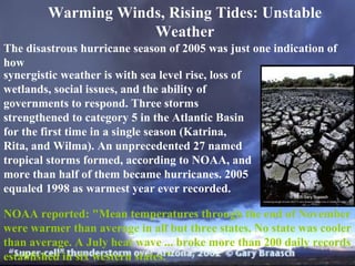 Warming Winds, Rising Tides: Unstable Weather The disastrous hurricane season of 2005 was just one indication   of how synergistic weather is with sea level rise, loss of wetlands, social issues, and the ability of governments to respond. Three storms strengthened to category 5 in the Atlantic Basin for the first time in a single season (Katrina, Rita, and Wilma). An unprecedented 27 named tropical storms formed, according to NOAA, and more than half of them became hurricanes. 2005 equaled 1998 as warmest year ever recorded.  NOAA reported: "Mean temperatures through the end of November were warmer than average in all but three states. No state was cooler than average. A July heat wave ... broke more than 200 daily records established in six western states."  