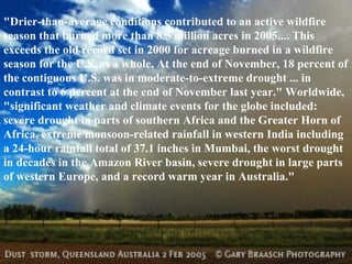 "Drier-than-average conditions contributed to an active wildfire season that burned more than 8.5 million acres in 2005.... This exceeds the old record set in 2000 for acreage burned in a wildfire season for the U.S. as a whole. At the end of November, 18 percent of the contiguous U.S. was in moderate-to-extreme drought ... in contrast to 6 percent at the end of November last year." Worldwide, "significant weather and climate events for the globe included: severe drought in parts of southern Africa and the Greater Horn of Africa, extreme monsoon-related rainfall in western India including a 24-hour rainfall total of 37.1 inches in Mumbai, the worst drought in decades in the Amazon River basin, severe drought in large parts of western Europe, and a record warm year in Australia."  