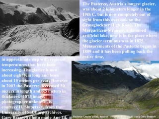 The Pasterze, Austria's longest glacier, was about 2 kilometers longer in the 19th C. but is now completely out of sight from this overlook on the Grossglockner High Road. The Margaritzen-Strausee, a dammed artificial lake, now is in the place where the glacier terminus was in 1875. Measurements of the Pasterze began in 1889 and it has been pulling back the entire time,  in approximate step with regional temperatures that have been increasing. The glacier is now about eight Km long and loses about 15 meters per year. However in 2003 the Pasterze decreased 30 meters in length and 6.5 meters in thickness. [1875 image, photographer unknown, is courtesy H. Slupetzky, from the University of Salzburg archives. Gary Braasch photo made Aug 14, 2004]  