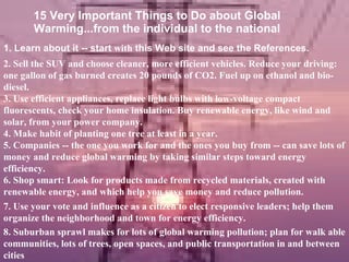 15 Very Important Things to Do about Global Warming...from the individual to the national 1. Learn about it -- start  with  this Web site and see the References. 2. Sell the SUV and choose cleaner, more efficient vehicles. Reduce your driving: one gallon of gas burned creates 20 pounds of CO2. Fuel up on ethanol and bio-diesel. 3. Use efficient appliances, replace light bulbs with low-voltage compact fluorescents, check your home insulation. Buy renewable energy, like wind and solar, from your power company. 5. Companies -- the one you work for and the ones you buy from -- can save lots of money and reduce global warming by taking similar steps toward energy efficiency. 6. Shop smart: Look for products made from recycled materials, created with renewable energy, and which help you save money and reduce pollution. 7. Use your vote and influence as a citizen to elect responsive leaders; help them organize the neighborhood and town for energy efficiency. 8. Suburban sprawl makes for lots of global warming pollution; plan for walk able communities, lots of trees, open spaces, and public transportation in and between cities  4. Make habit of planting one tree at least in a year. 